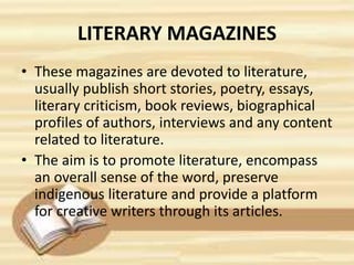 LITERARY MAGAZINES
• These magazines are devoted to literature,
usually publish short stories, poetry, essays,
literary criticism, book reviews, biographical
profiles of authors, interviews and any content
related to literature.
• The aim is to promote literature, encompass
an overall sense of the word, preserve
indigenous literature and provide a platform
for creative writers through its articles.
 