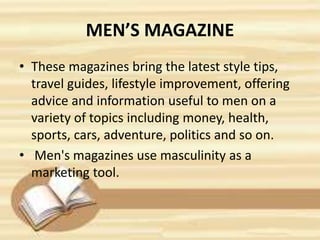 MEN’S MAGAZINE
• These magazines bring the latest style tips,
travel guides, lifestyle improvement, offering
advice and information useful to men on a
variety of topics including money, health,
sports, cars, adventure, politics and so on.
• Men's magazines use masculinity as a
marketing tool.
 