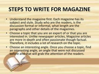 STEPS TO WRITE FOR MAGAZINE
• Understand the magazine first. Each magazine has its
subject and style. Study who are the readers, is the
discussion formal or informal, what length are the
paragraphs and other details of the magazines.
• Choose a topic that you are an expert of or that you are
interested in. Unlike newspaper articles, Magazine articles
are more in-depth and often passionate though factual.
Therefore, it includes a lot of research on the topic.
• Choose an interesting angle. Once you choose a topic, find
an interesting angle, an angle that were not discussed
before and that will grab the attention of the readers.
 