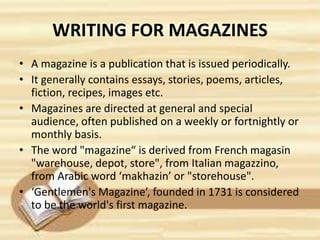 WRITING FOR MAGAZINES
• A magazine is a publication that is issued periodically.
• It generally contains essays, stories, poems, articles,
fiction, recipes, images etc.
• Magazines are directed at general and special
audience, often published on a weekly or fortnightly or
monthly basis.
• The word "magazine“ is derived from French magasin
"warehouse, depot, store", from Italian magazzino,
from Arabic word ‘makhazin’ or "storehouse".
• ‘Gentlemen's Magazine’, founded in 1731 is considered
to be the world's first magazine.
 