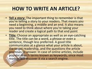 HOW TO WRITE AN ARTICLE?
• Tell a story: The important thing to remember is that
you're telling a story to your readers. That means you
need a beginning, a middle and an end. It also means
you need to think about where you're taking your
reader and create a logical path to that end point
• Title: Choose an appropriate as well as an eye-catching
title. The title can be a word, a phrase or even a
sentence, though less preferred. A good title
communicates at a glance what your article is about,
the target readership, and the questions the article
promises to answer. In case of online articles, include
popular search terms known as keywords, since most
readers will discover it via a search engine.
 