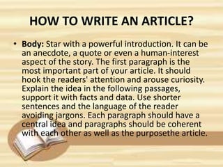 HOW TO WRITE AN ARTICLE?
• Body: Star with a powerful introduction. It can be
an anecdote, a quote or even a human-interest
aspect of the story. The first paragraph is the
most important part of your article. It should
hook the readers' attention and arouse curiosity.
Explain the idea in the following passages,
support it with facts and data. Use shorter
sentences and the language of the reader
avoiding jargons. Each paragraph should have a
central idea and paragraphs should be coherent
with each other as well as the purposethe article.
 