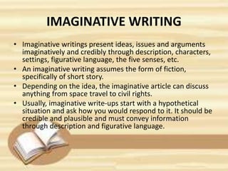 IMAGINATIVE WRITING
• Imaginative writings present ideas, issues and arguments
imaginatively and credibly through description, characters,
settings, figurative language, the five senses, etc.
• An imaginative writing assumes the form of fiction,
specifically of short story.
• Depending on the idea, the imaginative article can discuss
anything from space travel to civil rights.
• Usually, imaginative write-ups start with a hypothetical
situation and ask how you would respond to it. It should be
credible and plausible and must convey information
through description and figurative language.
 