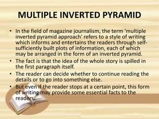 MULTIPLE INVERTED PYRAMID
• In the field of magazine journalism, the term 'multiple
inverted pyramid approach' refers to a style of writing
which informs and entertains the readers through self-
sufficiently built plots of information, each of which
may be arranged in the form of an inverted pyramid.
• The fact is that the idea of the whole story is spilled in
the first paragraph itself.
• The reader can decide whether to continue reading the
details or to go into something else.
• But even if the reader stops at a certain point, this form
of writing may provide some essential facts to the
readers.
 