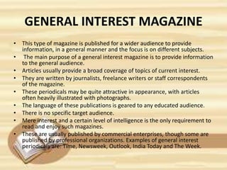 GENERAL INTEREST MAGAZINE
• This type of magazine is published for a wider audience to provide
information, in a general manner and the focus is on different subjects.
• The main purpose of a general interest magazine is to provide information
to the general audience.
• Articles usually provide a broad coverage of topics of current interest.
• They are written by journalists, freelance writers or staff correspondents
of the magazine.
• These periodicals may be quite attractive in appearance, with articles
often heavily illustrated with photographs.
• The language of these publications is geared to any educated audience.
• There is no specific target audience.
• Mere interest and a certain level of intelligence is the only requirement to
read and enjoy such magazines.
• These are usually published by commercial enterprises, though some are
published by professional organizations. Examples of general interest
periodicals are: Time, Newsweek, Outlook, India Today and The Week.
 