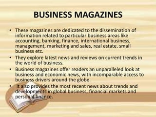 BUSINESS MAGAZINES
• These magazines are dedicated to the dissemination of
information related to particular business areas like
accounting, banking, finance, international business,
management, marketing and sales, real estate, small
business etc.
• They explore latest news and reviews on current trends in
the world of business.
• Business magazines offer readers an unparalleled look at
business and economic news, with incomparable access to
business drivers around the globe.
• It also provides the most recent news about trends and
developments in global business, financial markets and
personal finance.
 