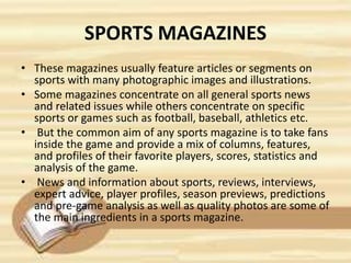 SPORTS MAGAZINES
• These magazines usually feature articles or segments on
sports with many photographic images and illustrations.
• Some magazines concentrate on all general sports news
and related issues while others concentrate on specific
sports or games such as football, baseball, athletics etc.
• But the common aim of any sports magazine is to take fans
inside the game and provide a mix of columns, features,
and profiles of their favorite players, scores, statistics and
analysis of the game.
• News and information about sports, reviews, interviews,
expert advice, player profiles, season previews, predictions
and pre-game analysis as well as quality photos are some of
the main ingredients in a sports magazine.
 