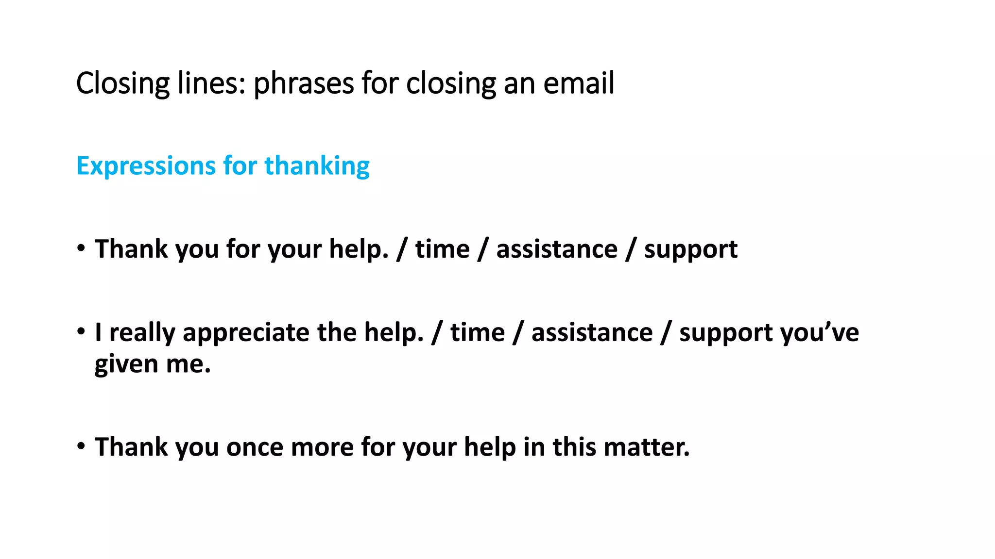 Closing lines: phrases for closing an email
Expressions for thanking
• Thank you for your help. / time / assistance / support
• I really appreciate the help. / time / assistance / support you’ve
given me.
• Thank you once more for your help in this matter.
 
