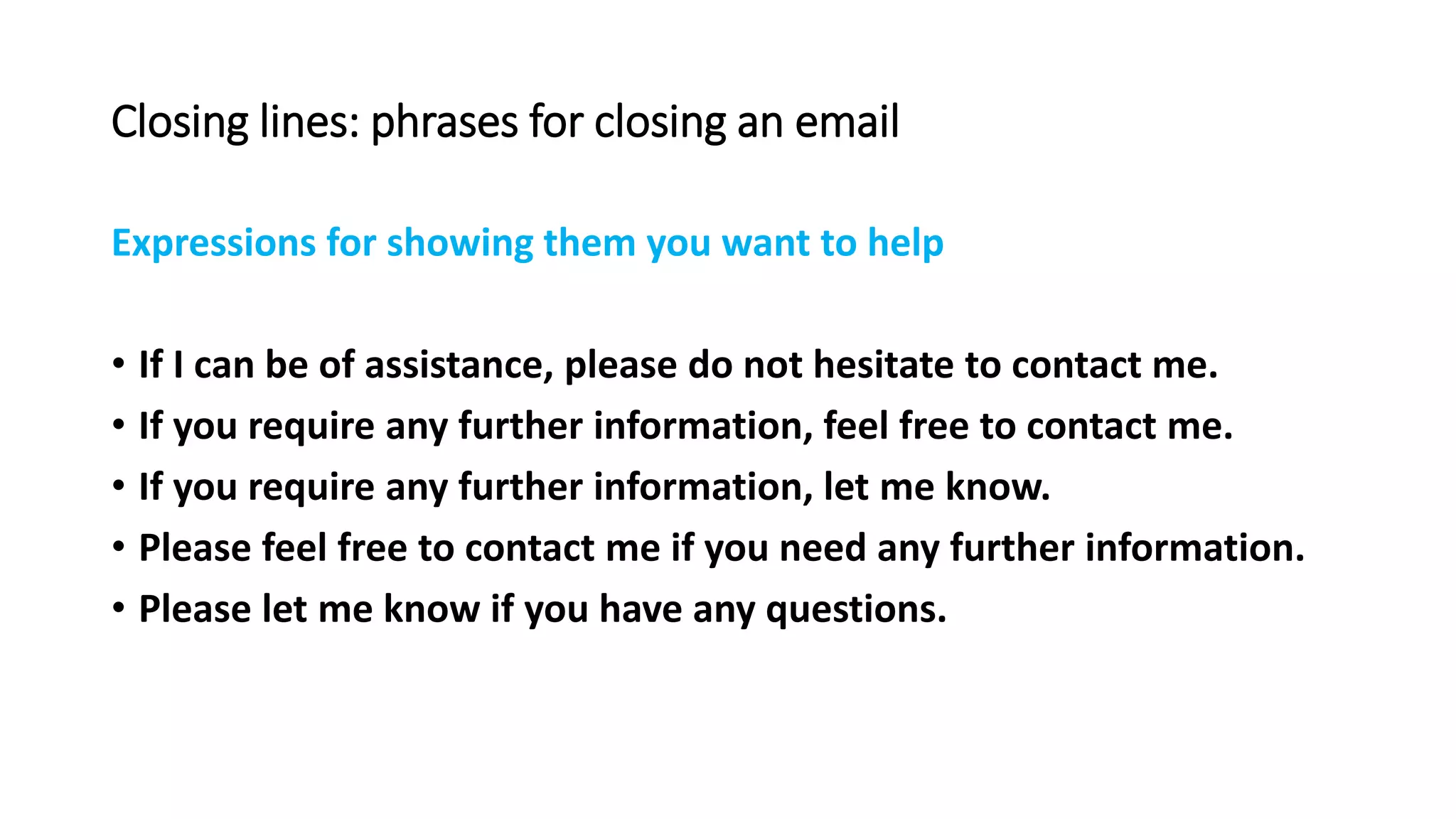 Closing lines: phrases for closing an email
Expressions for showing them you want to help
• If I can be of assistance, please do not hesitate to contact me.
• If you require any further information, feel free to contact me.
• If you require any further information, let me know.
• Please feel free to contact me if you need any further information.
• Please let me know if you have any questions.
 