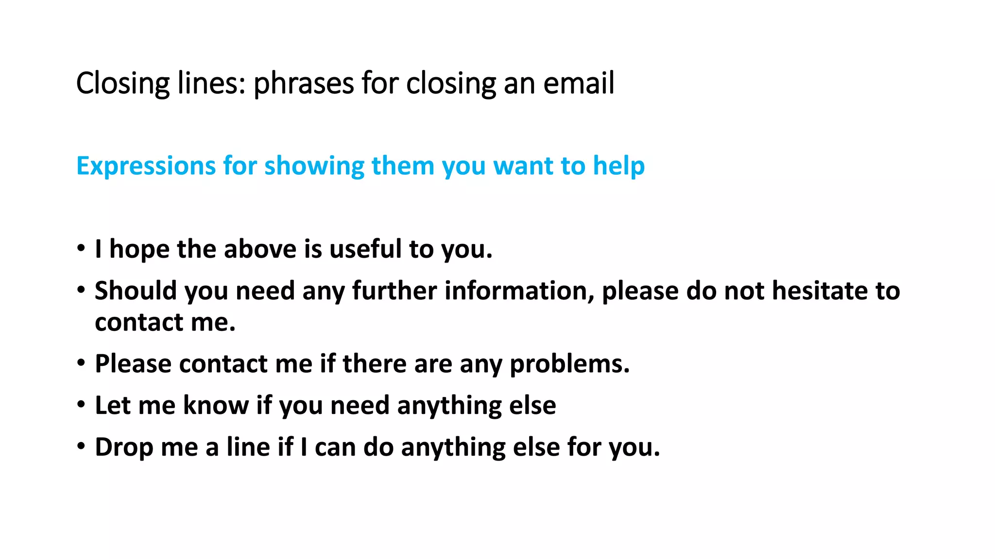 Closing lines: phrases for closing an email
Expressions for showing them you want to help
• I hope the above is useful to you.
• Should you need any further information, please do not hesitate to
contact me.
• Please contact me if there are any problems.
• Let me know if you need anything else
• Drop me a line if I can do anything else for you.
 