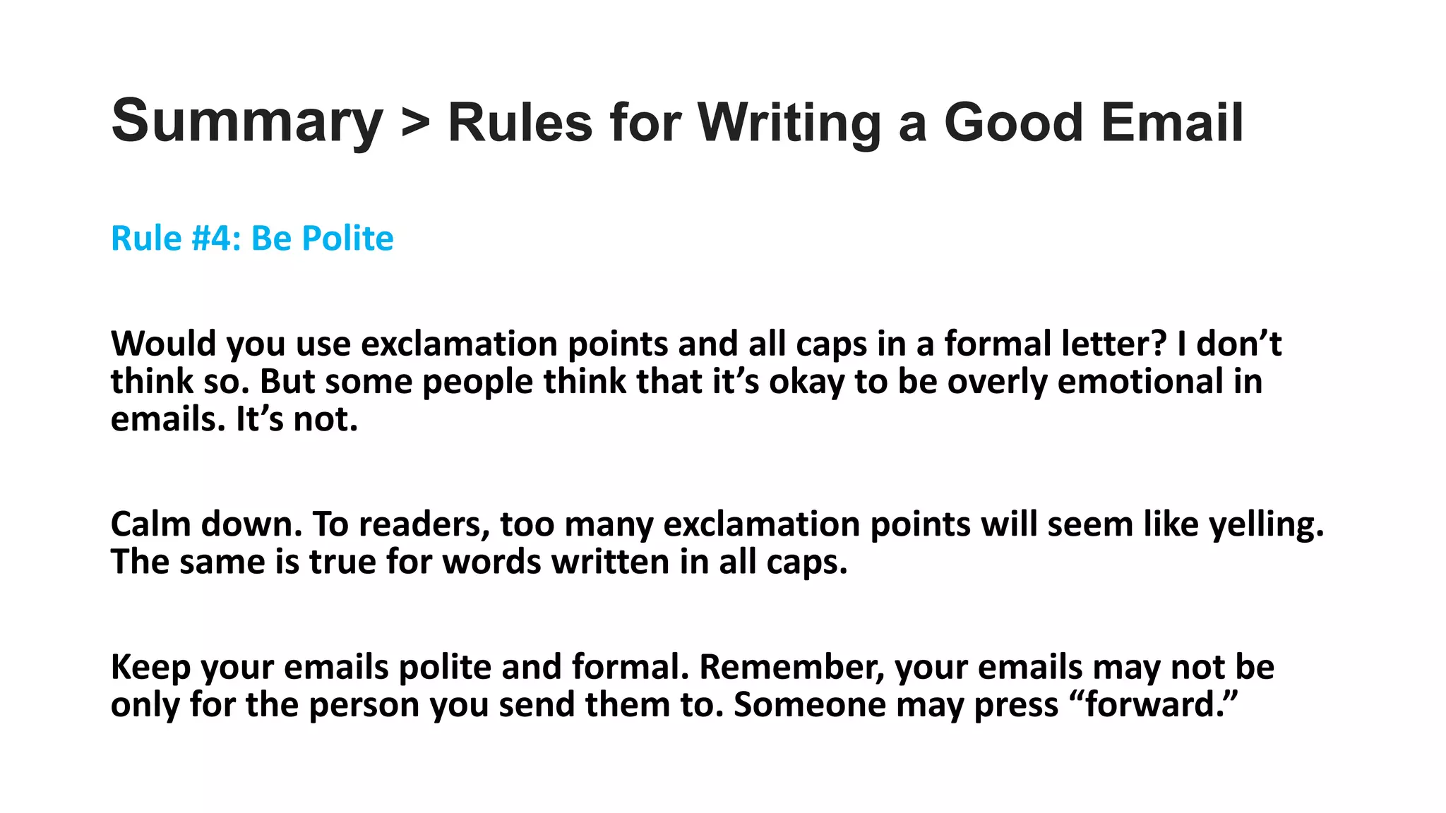 Summary > Rules for Writing a Good Email
Rule #4: Be Polite
Would you use exclamation points and all caps in a formal letter? I don’t
think so. But some people think that it’s okay to be overly emotional in
emails. It’s not.
Calm down. To readers, too many exclamation points will seem like yelling.
The same is true for words written in all caps.
Keep your emails polite and formal. Remember, your emails may not be
only for the person you send them to. Someone may press “forward.”
 