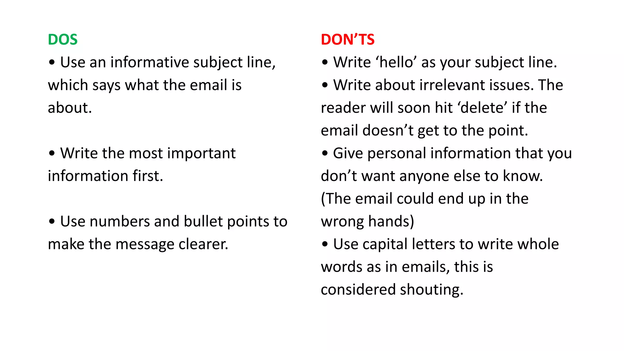 DOS
• Use an informative subject line,
which says what the email is
about.
• Write the most important
information first.
• Use numbers and bullet points
to
make the message clearer.
DON’TS
• Write ‘hello’ as your subject line.
• Write about irrelevant issues. The
reader will soon hit ‘delete’ if the
email doesn’t get to the point.
• Give personal information that you
don’t want anyone else to know.
(The email could end up in the
wrong hands)
• Use CAPITAL LETTERS to write
whole words as in emails, this is
considered SHOUTING.
 