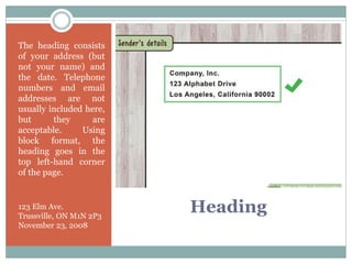 Heading
The heading consists
of your address (but
not your name) and
the date. Telephone
numbers and email
addresses are not
usually included here,
but they are
acceptable. Using
block format, the
heading goes in the
top left-hand corner
of the page.
123 Elm Ave.
Trussville, ON M1N 2P3
November 23, 2008
 