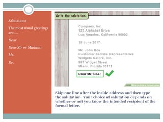 Skip one line after the inside address and then type
the salutation. Your choice of salutation depends on
whether or not you know the intended recipient of the
formal letter.
Salutations
The most usual greetings
are…..
Dear
Dear Sir or Madam:
Ms.
Dr.
 