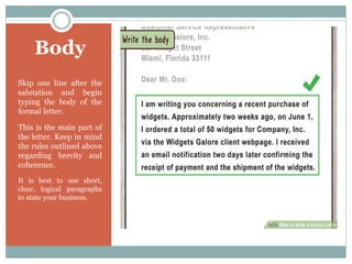 Body
Skip one line after the
salutation and begin
typing the body of the
formal letter.
This is the main part of
the letter. Keep in mind
the rules outlined above
regarding brevity and
coherence.
It is best to use short,
clear, logical paragraphs
to state your business.
 