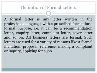 Definition of Formal Letters
A formal letter is any letter written in the
professional language, with a prescribed format for a
formal purpose, i.e. it can be a recommendation
letter, enquiry letter, complaint letter, cover letter
and so on. All business letters are formal. Such
letters are used for a variety of reasons like a formal
invitation, proposal, reference, making a complaint
or inquiry, applying for a job.
 