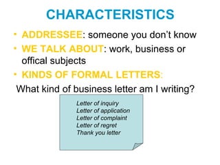 CHARACTERISTICS
• ADDRESSEE: someone you don’t know
• WE TALK ABOUT: work, business or
  offical subjects
• KINDS OF FORMAL LETTERS:
 What kind of business letter am I writing?
              Letter of inquiry
              Letter of application
              Letter of complaint
              Letter of regret
              Thank you letter
 