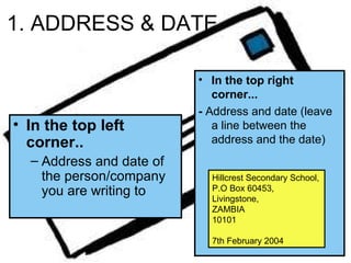 1. ADDRESS & DATE

                          • In the top right
                             corner...
                          - Address and date (leave
• In the top left            a line between the
  corner..                   address and the date)
  – Address and date of
    the person/company      Hillcrest Secondary School,
    you are writing to      P.O Box 60453,
                            Livingstone,
                            ZAMBIA
                            10101

                            7th February 2004
 