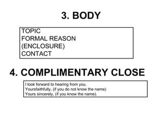 3. BODY
 TOPIC
 FORMAL REASON
 (ENCLOSURE)
 CONTACT


4. COMPLIMENTARY CLOSE
  I look forward to hearing from you.
  Yoursfaithfully, (if you do not know the name)
  Yours sincerely, (if you know the name).
 