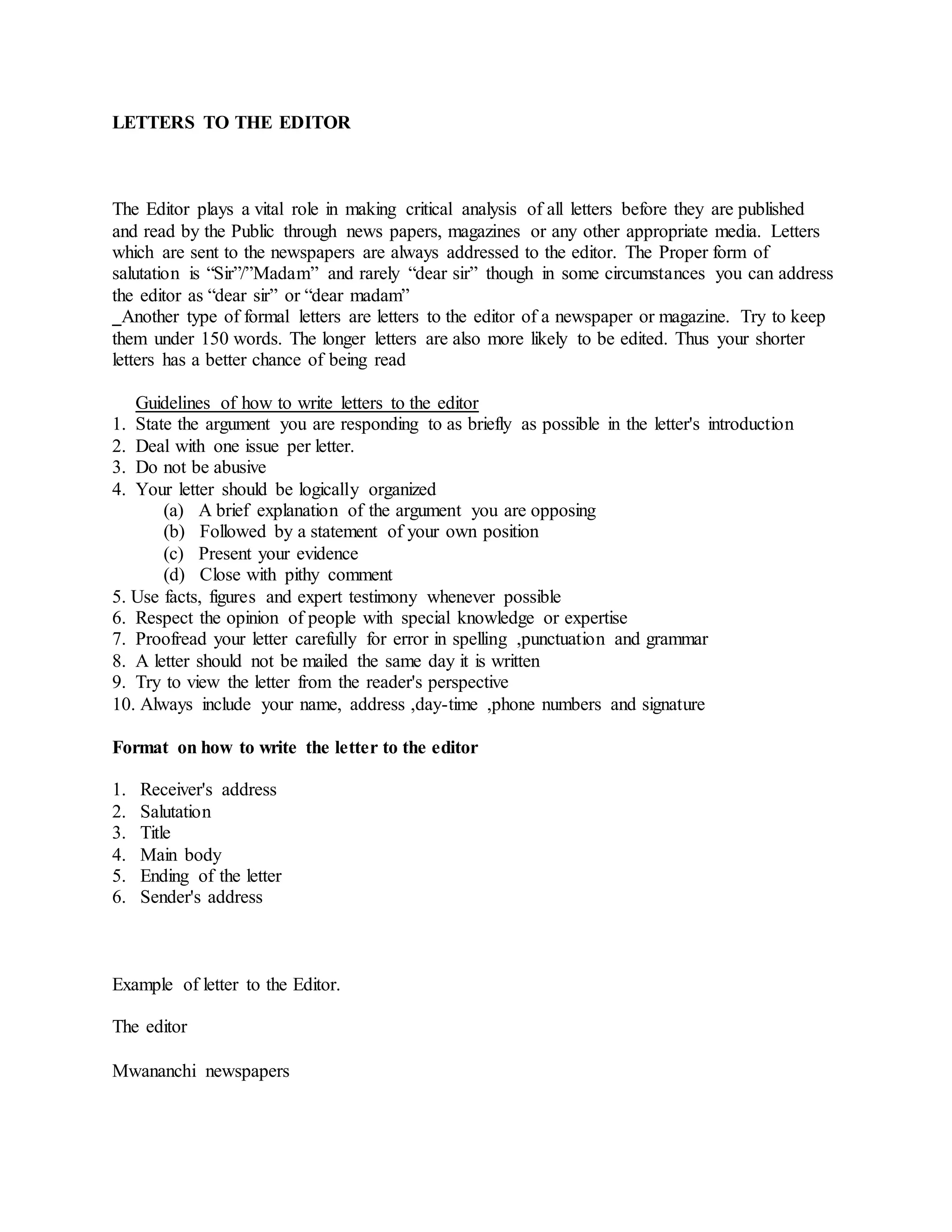 LETTERS TO THE EDITOR
The Editor plays a vital role in making critical analysis of all letters before they are published
and read by the Public through news papers, magazines or any other appropriate media. Letters
which are sent to the newspapers are always addressed to the editor. The Proper form of
salutation is “Sir”/”Madam” and rarely “dear sir” though in some circumstances you can address
the editor as “dear sir” or “dear madam”
Another type of formal letters are letters to the editor of a newspaper or magazine. Try to keep
them under 150 words. The longer letters are also more likely to be edited. Thus your shorter
letters has a better chance of being read
Guidelines of how to write letters to the editor
1. State the argument you are responding to as briefly as possible in the letter's introduction
2. Deal with one issue per letter.
3. Do not be abusive
4. Your letter should be logically organized
(a) A brief explanation of the argument you are opposing
(b) Followed by a statement of your own position
(c) Present your evidence
(d) Close with pithy comment
5. Use facts, figures and expert testimony whenever possible
6. Respect the opinion of people with special knowledge or expertise
7. Proofread your letter carefully for error in spelling ,punctuation and grammar
8. A letter should not be mailed the same day it is written
9. Try to view the letter from the reader's perspective
10. Always include your name, address ,day-time ,phone numbers and signature
Format on how to write the letter to the editor
1. Receiver's address
2. Salutation
3. Title
4. Main body
5. Ending of the letter
6. Sender's address
Example of letter to the Editor.
The editor
Mwananchi newspapers
 