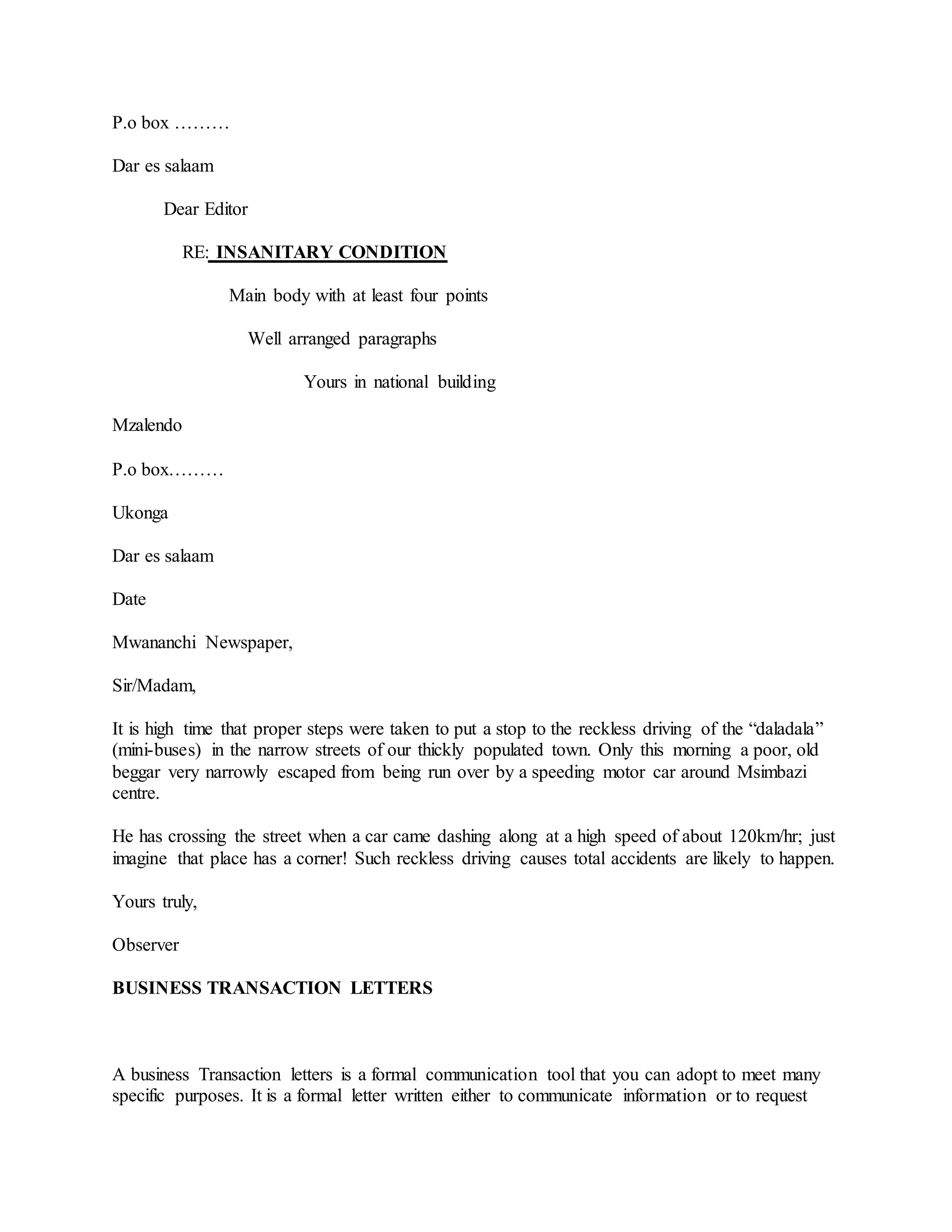 P.o box ………
Dar es salaam
Dear Editor
RE: INSANITARY CONDITION
Main body with at least four points
Well arranged paragraphs
Yours in national building
Mzalendo
P.o box………
Ukonga
Dar es salaam
Date
Mwananchi Newspaper,
Sir/Madam,
It is high time that proper steps were taken to put a stop to the reckless driving of the “daladala”
(mini-buses) in the narrow streets of our thickly populated town. Only this morning a poor, old
beggar very narrowly escaped from being run over by a speeding motor car around Msimbazi
centre.
He has crossing the street when a car came dashing along at a high speed of about 120km/hr; just
imagine that place has a corner! Such reckless driving causes total accidents are likely to happen.
Yours truly,
Observer
BUSINESS TRANSACTION LETTERS
A business Transaction letters is a formal communication tool that you can adopt to meet many
specific purposes. It is a formal letter written either to communicate information or to request
 