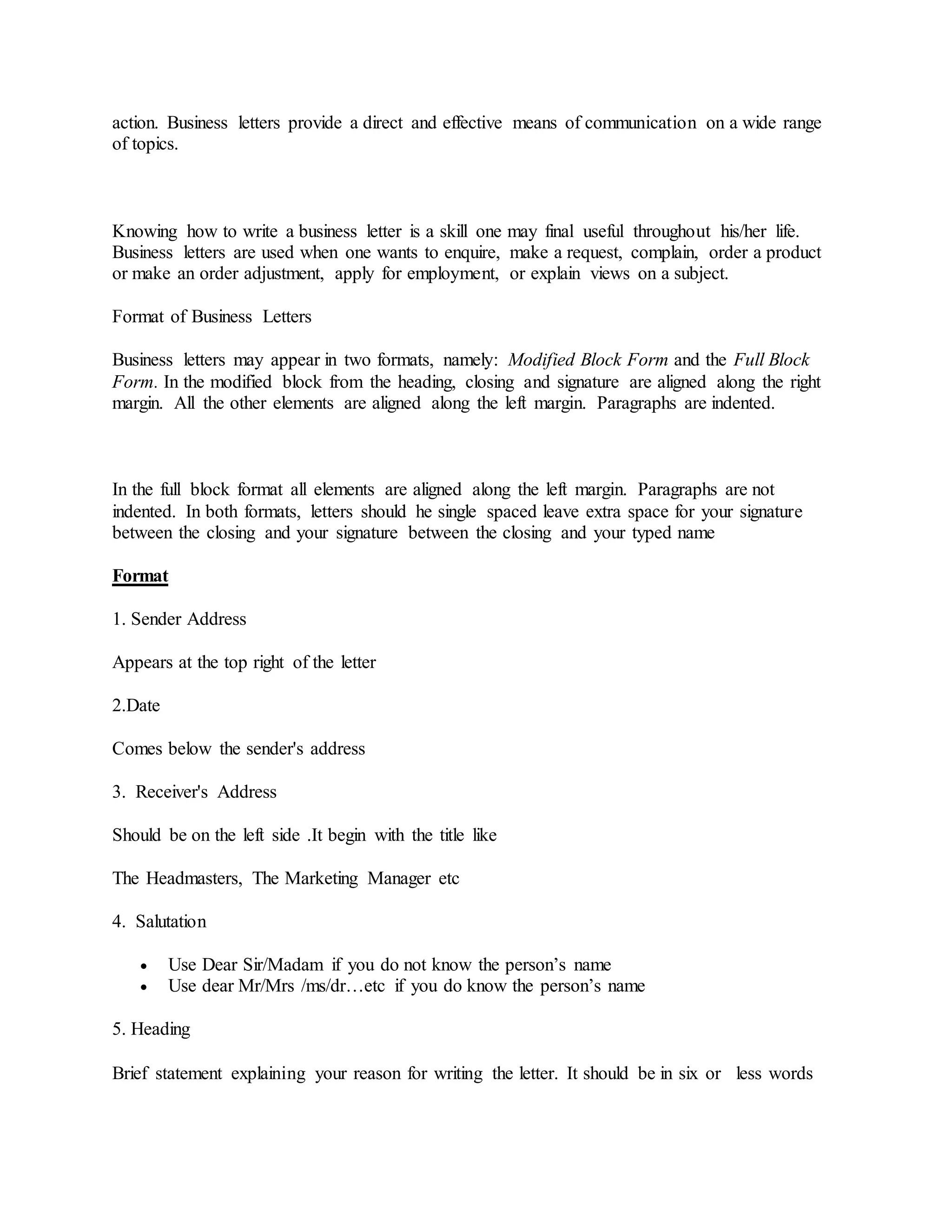 action. Business letters provide a direct and effective means of communication on a wide range
of topics.
Knowing how to write a business letter is a skill one may final useful throughout his/her life.
Business letters are used when one wants to enquire, make a request, complain, order a product
or make an order adjustment, apply for employment, or explain views on a subject.
Format of Business Letters
Business letters may appear in two formats, namely: Modified Block Form and the Full Block
Form. In the modified block from the heading, closing and signature are aligned along the right
margin. All the other elements are aligned along the left margin. Paragraphs are indented.
In the full block format all elements are aligned along the left margin. Paragraphs are not
indented. In both formats, letters should he single spaced leave extra space for your signature
between the closing and your signature between the closing and your typed name
Format
1. Sender Address
Appears at the top right of the letter
2.Date
Comes below the sender's address
3. Receiver's Address
Should be on the left side .It begin with the title like
The Headmasters, The Marketing Manager etc
4. Salutation
 Use Dear Sir/Madam if you do not know the person’s name
 Use dear Mr/Mrs /ms/dr…etc if you do know the person’s name
5. Heading
Brief statement explaining your reason for writing the letter. It should be in six or less words
 