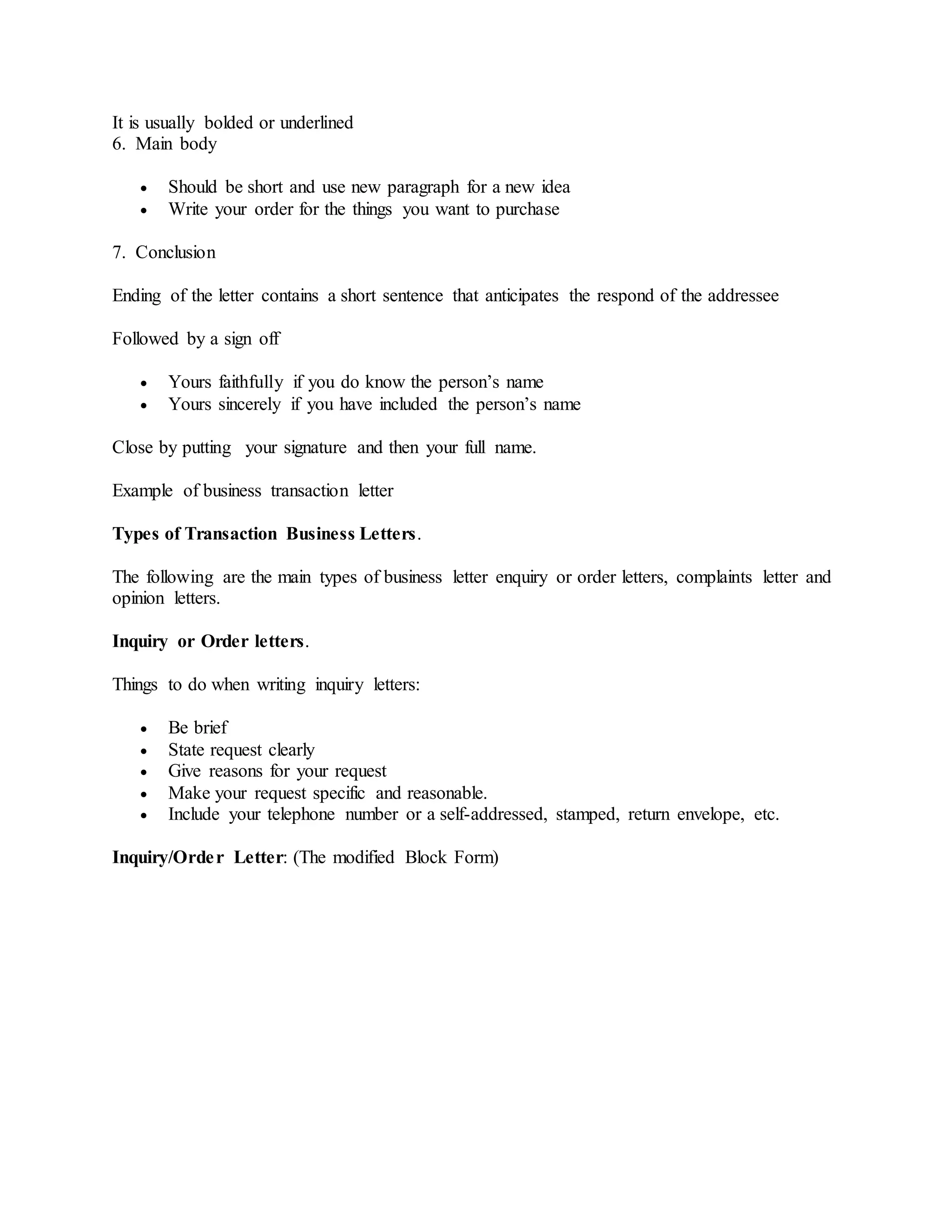 It is usually bolded or underlined
6. Main body
 Should be short and use new paragraph for a new idea
 Write your order for the things you want to purchase
7. Conclusion
Ending of the letter contains a short sentence that anticipates the respond of the addressee
Followed by a sign off
 Yours faithfully if you do know the person’s name
 Yours sincerely if you have included the person’s name
Close by putting your signature and then your full name.
Example of business transaction letter
Types of Transaction Business Letters.
The following are the main types of business letter enquiry or order letters, complaints letter and
opinion letters.
Inquiry or Order letters.
Things to do when writing inquiry letters:
 Be brief
 State request clearly
 Give reasons for your request
 Make your request specific and reasonable.
 Include your telephone number or a self-addressed, stamped, return envelope, etc.
Inquiry/Order Letter: (The modified Block Form)
 