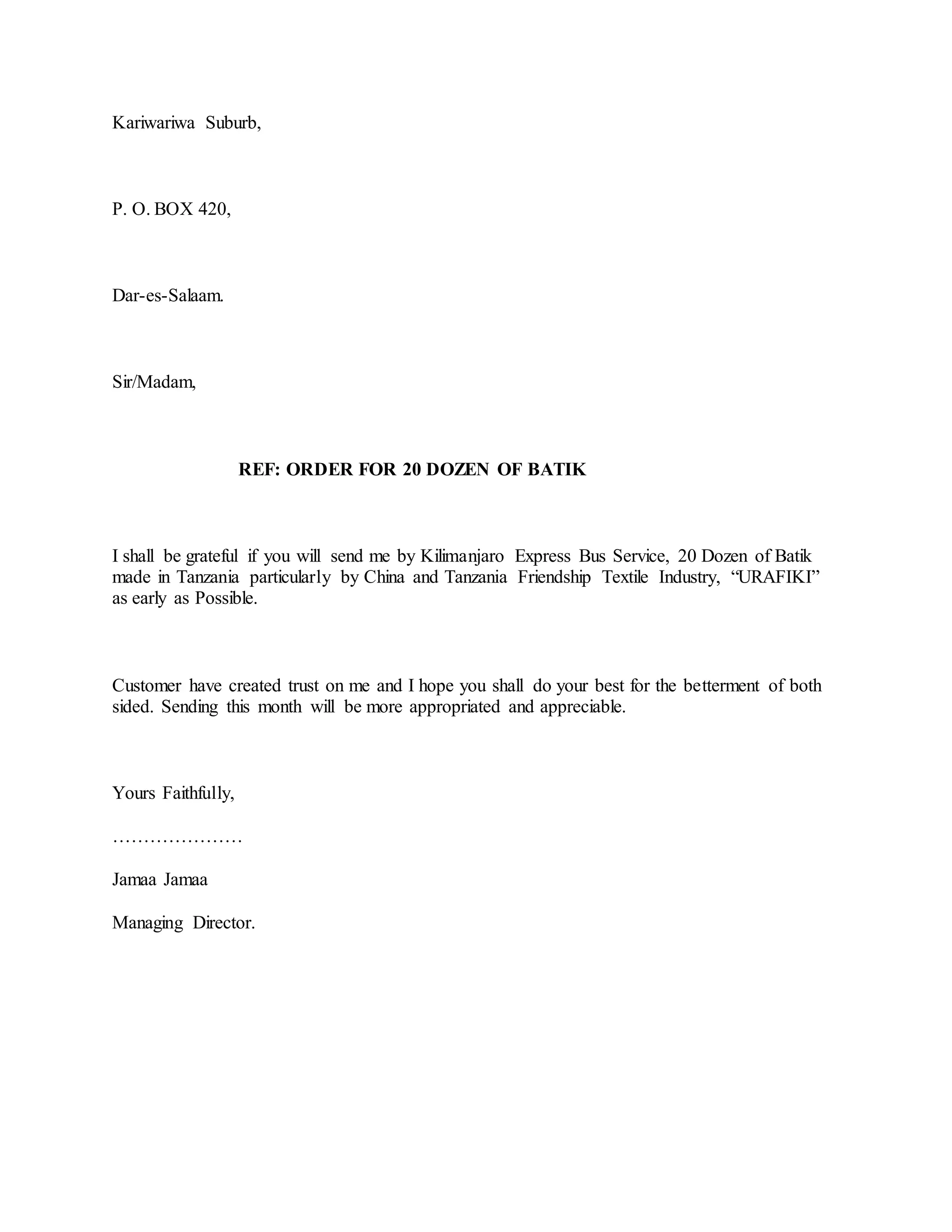 Kariwariwa Suburb,
P. O. BOX 420,
Dar-es-Salaam.
Sir/Madam,
REF: ORDER FOR 20 DOZEN OF BATIK
I shall be grateful if you will send me by Kilimanjaro Express Bus Service, 20 Dozen of Batik
made in Tanzania particularly by China and Tanzania Friendship Textile Industry, “URAFIKI”
as early as Possible.
Customer have created trust on me and I hope you shall do your best for the betterment of both
sided. Sending this month will be more appropriated and appreciable.
Yours Faithfully,
…………………
Jamaa Jamaa
Managing Director.
 