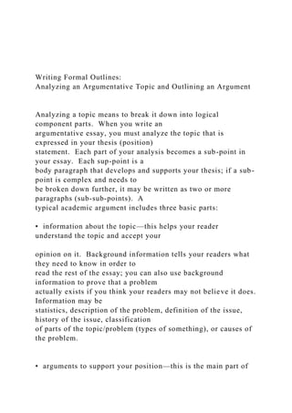 Writing Formal Outlines:
Analyzing an Argumentative Topic and Outlining an Argument
Analyzing a topic means to break it down into logical
component parts. When you write an
argumentative essay, you must analyze the topic that is
expressed in your thesis (position)
statement. Each part of your analysis becomes a sub-point in
your essay. Each sup-point is a
body paragraph that develops and supports your thesis; if a sub-
point is complex and needs to
be broken down further, it may be written as two or more
paragraphs (sub-sub-points). A
typical academic argument includes three basic parts:
• information about the topic—this helps your reader
understand the topic and accept your
opinion on it. Background information tells your readers what
they need to know in order to
read the rest of the essay; you can also use background
information to prove that a problem
actually exists if you think your readers may not believe it does.
Information may be
statistics, description of the problem, definition of the issue,
history of the issue, classification
of parts of the topic/problem (types of something), or causes of
the problem.
• arguments to support your position—this is the main part of
 