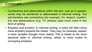 Continued...
• Contractions and abbreviations within the text. Just as in speech,
words may be shortened or abbreviated in informal writing. You
will therefore see contractions (for example, I’m, doesn’t, couldn’t,
it’s) and abbreviations (e.g. TV, photos) used much more in this
form of writing.
• Empathy and emotion. In informal writing, a writer will often show
more empathy towards the reader. They may, for example, explain
a more complex thought more clearly. This is linked to the more
personal style in informal writing, which is more suited to
conveying emotions.
 
