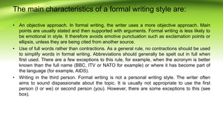 The main characteristics of a formal writing style are:
• An objective approach. In formal writing, the writer uses a more objective approach. Main
points are usually stated and then supported with arguments. Formal writing is less likely to
be emotional in style. It therefore avoids emotive punctuation such as exclamation points or
ellipsis, unless they are being cited from another source.
• Use of full words rather than contractions. As a general rule, no contractions should be used
to simplify words in formal writing. Abbreviations should generally be spelt out in full when
first used. There are a few exceptions to this rule, for example, when the acronym is better
known than the full name (BBC, ITV or NATO for example) or where it has become part of
the language (for example, AIDS).
• Writing in the third person. Formal writing is not a personal writing style. The writer often
aims to sound dispassionate about the topic. It is usually not appropriate to use the first
person (I or we) or second person (you). However, there are some exceptions to this (see
box).
 