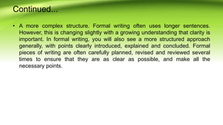 Continued...
• A more complex structure. Formal writing often uses longer sentences.
However, this is changing slightly with a growing understanding that clarity is
important. In formal writing, you will also see a more structured approach
generally, with points clearly introduced, explained and concluded. Formal
pieces of writing are often carefully planned, revised and reviewed several
times to ensure that they are as clear as possible, and make all the
necessary points.
 