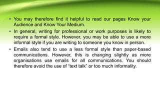• You may therefore find it helpful to read our pages Know your
Audience and Know Your Medium.
• In general, writing for professional or work purposes is likely to
require a formal style. However, you may be able to use a more
informal style if you are writing to someone you know in person.
• Emails also tend to use a less formal style than paper-based
communications. However, this is changing slightly as more
organisations use emails for all communications. You should
therefore avoid the use of “text talk” or too much informality.
 
