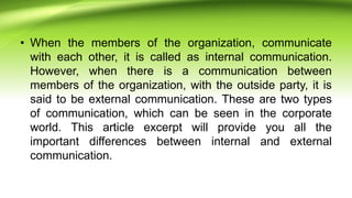 • When the members of the organization, communicate
with each other, it is called as internal communication.
However, when there is a communication between
members of the organization, with the outside party, it is
said to be external communication. These are two types
of communication, which can be seen in the corporate
world. This article excerpt will provide you all the
important differences between internal and external
communication.
 