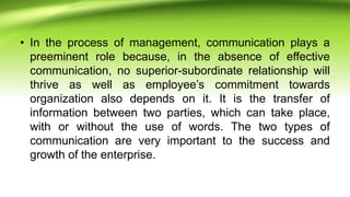 • In the process of management, communication plays a
preeminent role because, in the absence of effective
communication, no superior-subordinate relationship will
thrive as well as employee’s commitment towards
organization also depends on it. It is the transfer of
information between two parties, which can take place,
with or without the use of words. The two types of
communication are very important to the success and
growth of the enterprise.
 