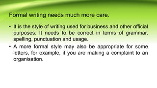 Formal writing needs much more care.
• It is the style of writing used for business and other official
purposes. It needs to be correct in terms of grammar,
spelling, punctuation and usage.
• A more formal style may also be appropriate for some
letters, for example, if you are making a complaint to an
organisation.
 