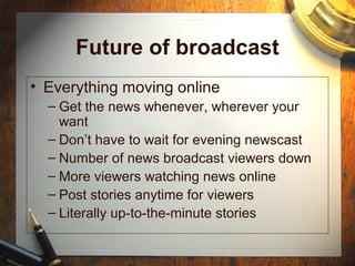 Future of broadcast
• Everything moving online
– Get the news whenever, wherever your
want
– Don’t have to wait for evening newscast
– Number of news broadcast viewers down
– More viewers watching news online
– Post stories anytime for viewers
– Literally up-to-the-minute stories
 
