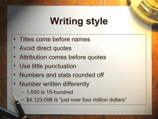 Writing style
• Titles come before names
• Avoid direct quotes
• Attribution comes before quotes
• Use little punctuation
• Numbers and stats rounded off
• Number written differently
– 1,500 is 15-hundred
– $4,123,098 is “just over four million dollars”
 