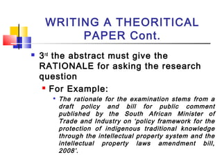 WRITING A THEORITICAL
PAPER Cont.
 3rd
the abstract must give the
RATIONALE for asking the research
question
 For Example:

The rationale for the examination stems from a
draft policy and bill for public comment
published by the South African Minister of
Trade and Industry on ‘policy framework for the
protection of indigenous traditional knowledge
through the intellectual property system and the
intellectual property laws amendment bill,
2008’.
 