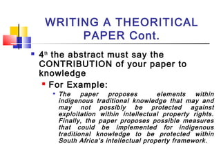 WRITING A THEORITICAL
PAPER Cont.
 4th
the abstract must say the
CONTRIBUTION of your paper to
knowledge
 For Example:

The paper proposes elements within
indigenous traditional knowledge that may and
may not possibly be protected against
exploitation within intellectual property rights.
Finally, the paper proposes possible measures
that could be implemented for indigenous
traditional knowledge to be protected within
South Africa’s intellectual property framework.
 