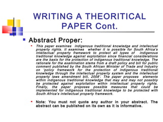 WRITING A THEORITICAL
PAPER Cont.
 Abstract Proper:
 This paper examines indigenous traditional knowledge and intellectual
property rights. It examines whether it is possible for South Africa’s
intellectual property framework to protect all types of indigenous
traditional knowledge against exploitation since financial considerations
are the basis for the protection of indigenous traditional knowledge. The
rationale for the examination stems from a draft policy and bill for public
comment published by the South African Minister of Trade and Industry
on ‘policy framework for the protection of indigenous traditional
knowledge through the intellectual property system and the intellectual
property laws amendment bill, 2008’. The paper proposes elements
within indigenous traditional knowledge that may and may not possibly
be protected against exploitation within intellectual property rights.
Finally, the paper proposes possible measures that could be
implemented for indigenous traditional knowledge to be protected with
South Africa’s intellectual property framework.

Note: You must not quote any author in your abstract. TheNote: You must not quote any author in your abstract. The
abstract can be published on its own as it is informative.abstract can be published on its own as it is informative.
 