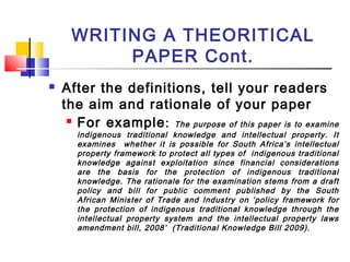 WRITING A THEORITICAL
PAPER Cont.
 After the definitions, tell your readers
the aim and rationale of your paper
 For example: The purpose of this paper is to examine
indigenous traditional knowledge and intellectual property. It
examines whether it is possible for South Africa’s intellectual
property framework to protect all types of indigenous traditional
knowledge against exploitation since financial considerations
are the basis for the protection of indigenous traditional
knowledge. The rationale for the examination stems from a draft
policy and bill for public comment published by the South
African Minister of Trade and Industry on ‘policy framework for
the protection of indigenous traditional knowledge through the
intellectual property system and the intellectual property laws
amendment bill, 2008’ (Traditional Knowledge Bill 2009).
 