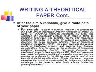 WRITING A THEORITICAL
PAPER Cont.
 After the aim & rationale, give a route path
of your paper
 For example: In order to examine whether it is possible for
the South African intellectual property framework to protect all
types of indigenous traditional knowledge, this paper first
examines why intellectual property is an issue in terms of
traditional knowledge. The possible reasons why indigenous
traditional knowledge is a cause for concern are considered.
Secondly, the paper examines different types of indigenous
traditional knowledge. Thirdly, the paper examines the various
facets of intellectual property and explores how financial
considerations form the basis for the protection of indigenous
traditional knowledge. Fourthly, the paper discusses the
intellectual property laws amendment Bill, 2008 and examines
how certain indigenous traditional knowledge may and may not
possibly be protected by the Bill because they do and do not
embody financial considerations. Finally, the paper proposes
measures that could be implemented for indigenous traditional
knowledge to be protected with South African intellectual
property framework.
 