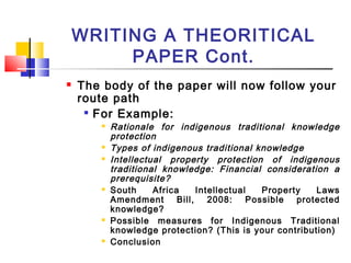 WRITING A THEORITICAL
PAPER Cont.
 The body of the paper will now follow your
route path

For Example:
 Rationale for indigenous traditional knowledge
protection
 Types of indigenous traditional knowledge
 Intellectual property protection of indigenous
traditional knowledge: Financial consideration a
prerequisite?
 South Africa Intellectual Property Laws
Amendment Bill, 2008: Possible protected
knowledge?
 Possible measures for Indigenous Traditional
knowledge protection? (This is your contribution)
 Conclusion
 