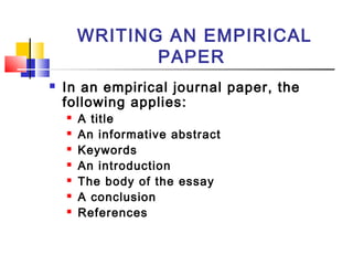 WRITING AN EMPIRICAL
PAPER
 In an empirical journal paper, the
following applies:
 A title
 An informative abstract
 Keywords
 An introduction
 The body of the essay
 A conclusion
 References
 
