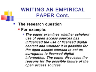 WRITING AN EMPIRICAL
PAPER Cont.
 The research question
 For example:

The paper examines whether scholars’
use of open access sources has
influenced the use of licensed digital
content and whether it is possible for
the open access sources to act as
surrogates to licensed digital
information. The paper discusses the
reasons for the possible failure of the
open access sources
 
