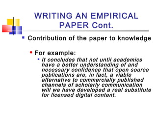 WRITING AN EMPIRICAL
PAPER Cont.
 Contribution of the paper to knowledge
 For example:

It concludes that not until academics
have a better understanding of and
necessary confidence that open source
publications are, in fact, a viable
alternative to commercially published
channels of scholarly communication
will we have developed a real substitute
for licensed digital content.
 