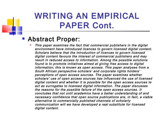 WRITING AN EMPIRICAL
PAPER Cont.
 Abstract Proper:
 This paper examines the fact that commercial publishers in the digital
environment have introduced licences to govern licensed digital content.
Scholars believe that the introduction of licences to govern licensed
digital content favours the interest of commercial publishers and may
result in reduced access to information. Among the possible solutions
found is to promote initiatives aimed at giving free access to digital
information; this is known as open access. This paper analyses from a
South African perspective scholars’ and corporate rights holders’
perceptions of open access sources. The paper examines whether
scholars’ use of open access sources has influenced the use of licensed
digital content and whether it is possible for the open access sources to
act as surrogates to licensed digital information. The paper discusses
the reasons for the possible failure of the open access sources. It
concludes that not until academics have a better understanding of and
necessary confidence that open source publications are, in fact, a viable
alternative to commercially published channels of scholarly
communication will we have developed a real substitute for licensed
digital content.
 