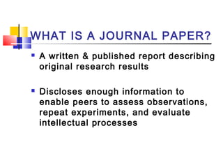 WHAT IS A JOURNAL PAPER?
 A written & published report describing
original research results
 Discloses enough information to
enable peers to assess observations,
repeat experiments, and evaluate
intellectual processes
 