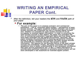 WRITING AN EMPIRICAL
PAPER Cont.

After the definition, tell your readers the aim and route path of
your paper
 For example:

The aim of this paper is to analyse scholars’ and commercial
publishers’ – this is, corporate rights holders’ – perceptions of open
access sources. The paper examines whether scholars’ use of open
access sources has influenced the use of licensed digital content
and whether it is possible for open access sources to act as
surrogates to licensed digital information. In order to scrutinise the
open access sources in this regard, the paper first considers the
crux of commercial publishers’ copyright rights and how these rights
have been extended into the digital environment. Secondly, the
paper analyses the possibilities of licensing agreements inhibiting
access to digital information and whether the open access sources
can eliminate any inhibition through free access to digital
information. The reasons for the possible failure of the open access
sources are considered. Finally, the paper concludes that not until
academics have a better understanding of and necessary confidence
that open source publications are, in fact, a viable alternative to
commercially published channels of scholarly communication will we
have developed a real substitute for licensed digital content.
 